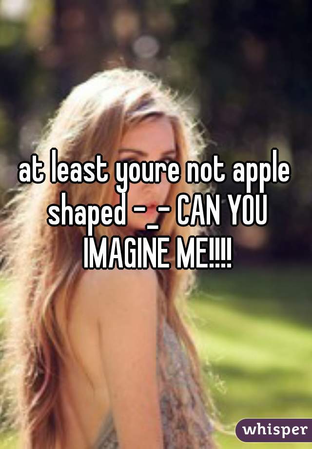 at least youre not apple shaped -_- CAN YOU IMAGINE ME!!!!