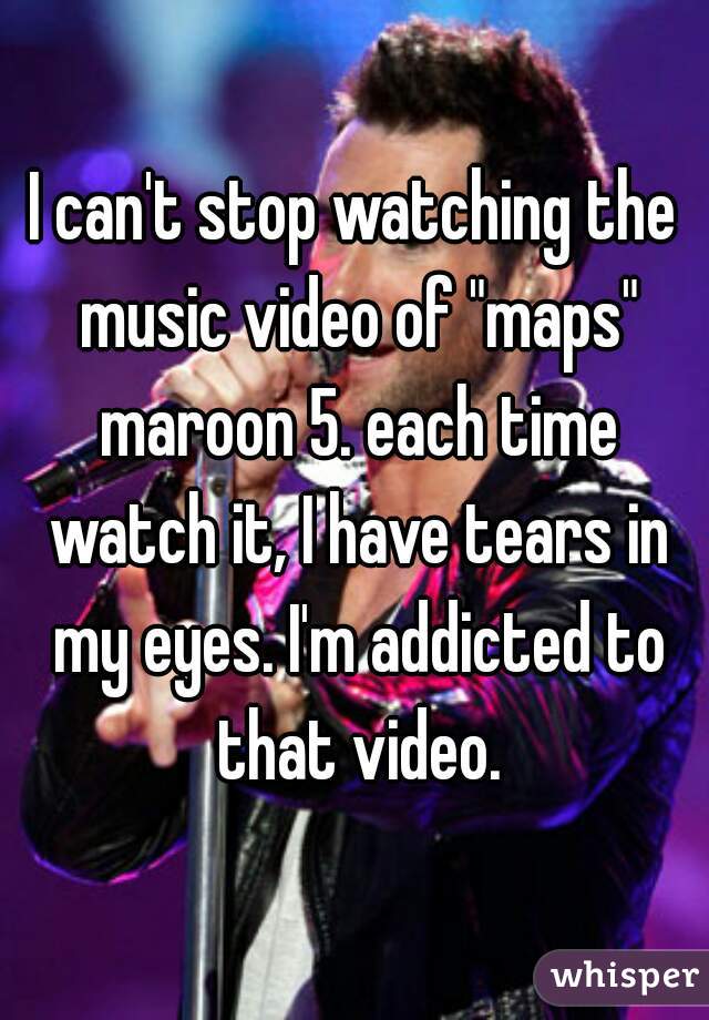 I can't stop watching the music video of "maps" maroon 5. each time watch it, I have tears in my eyes. I'm addicted to that video.