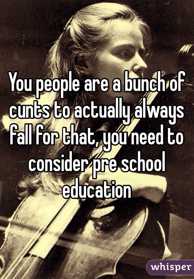 You people are a bunch of cunts to actually always fall for that, you need to consider pre school education