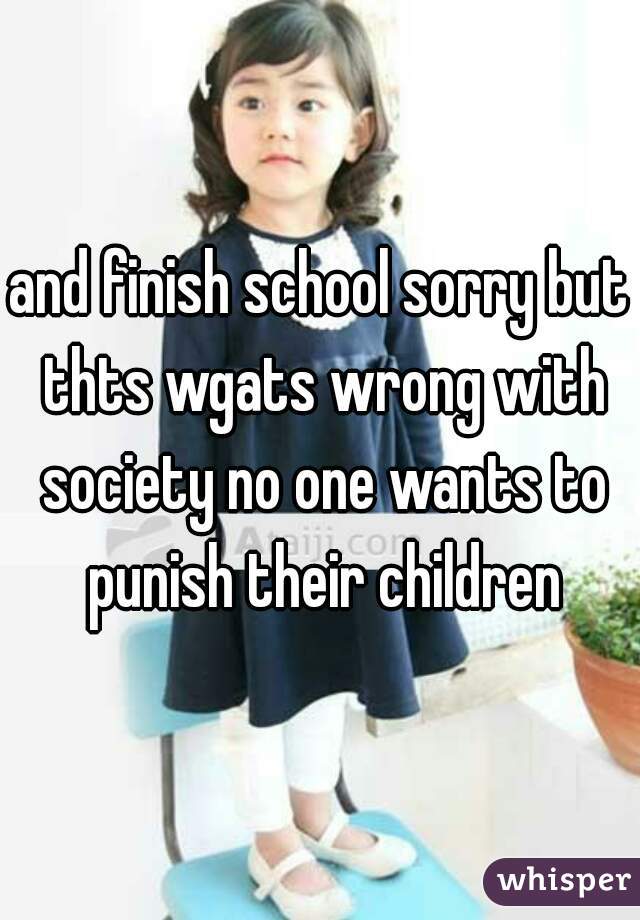 and finish school sorry but thts wgats wrong with society no one wants to punish their children