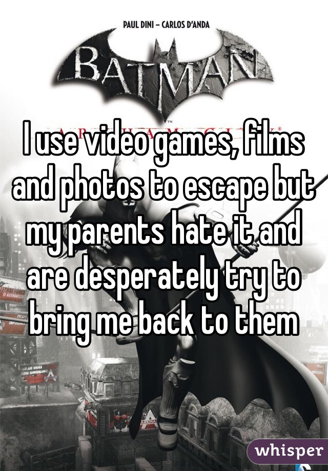 I use video games, films and photos to escape but my parents hate it and are desperately try to bring me back to them