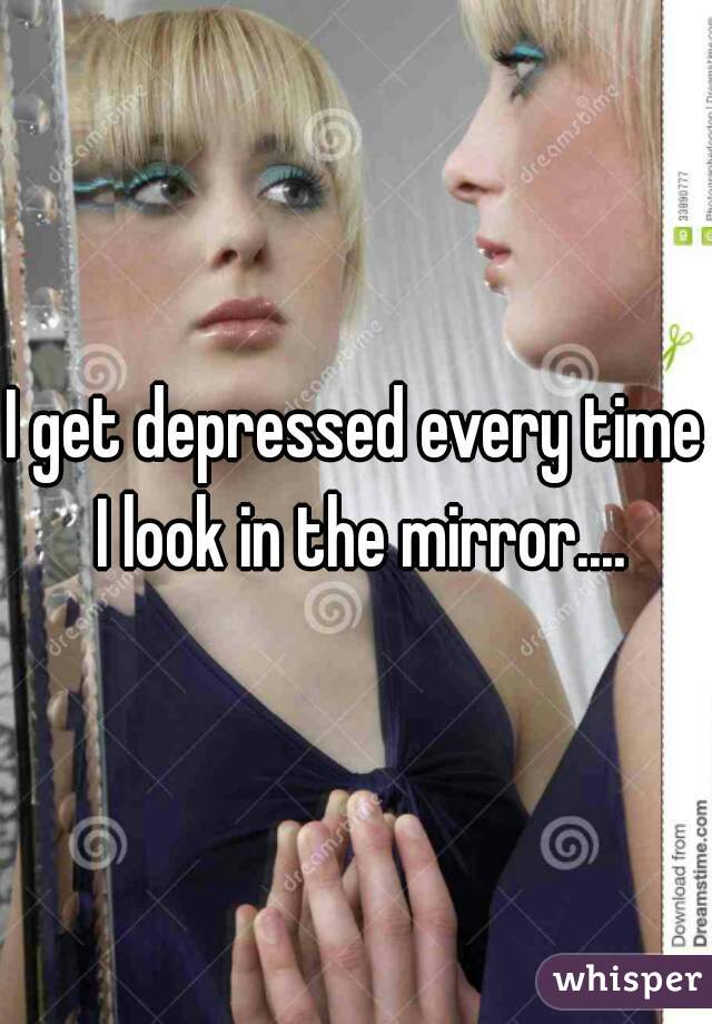 I get depressed every time I look in the mirror....