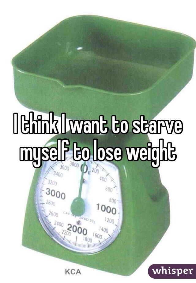 I think I want to starve myself to lose weight