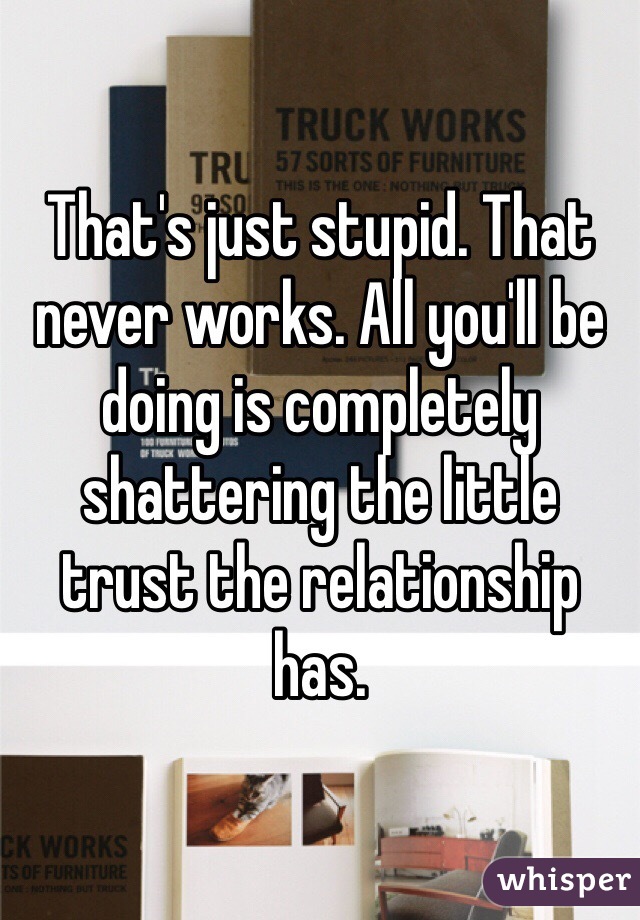 That's just stupid. That never works. All you'll be doing is completely shattering the little trust the relationship has. 