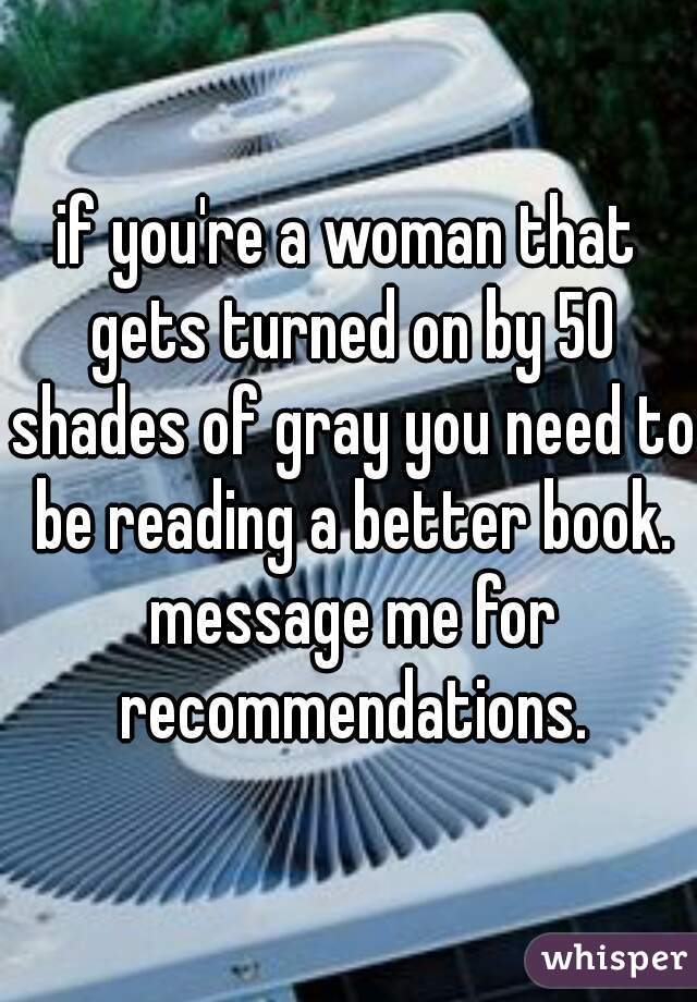 if you're a woman that gets turned on by 50 shades of gray you need to be reading a better book. message me for recommendations.