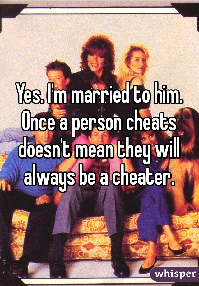 Yes. I'm married to him. Once a person cheats doesn't mean they will always be a cheater. 