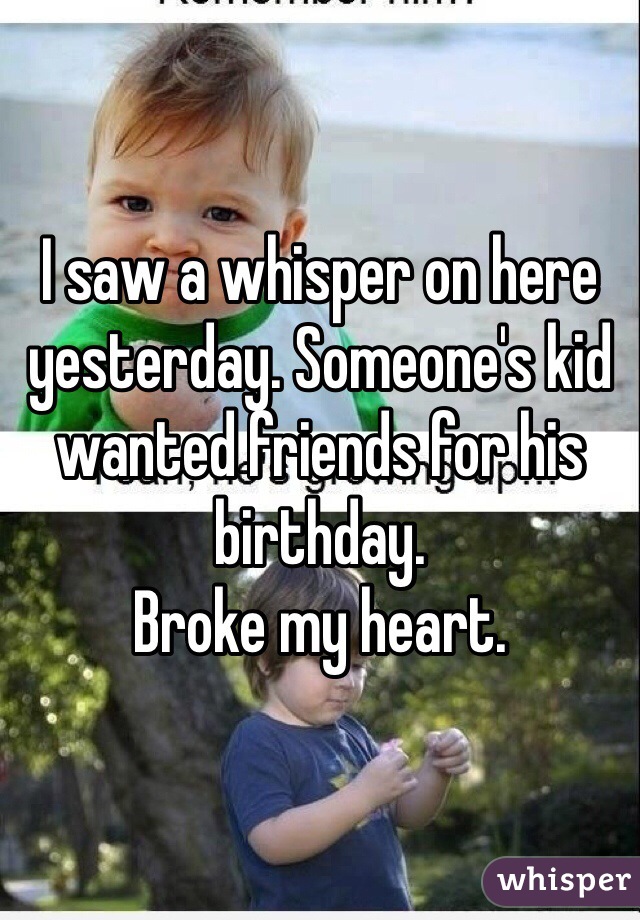 I saw a whisper on here yesterday. Someone's kid wanted friends for his birthday. 
Broke my heart. 