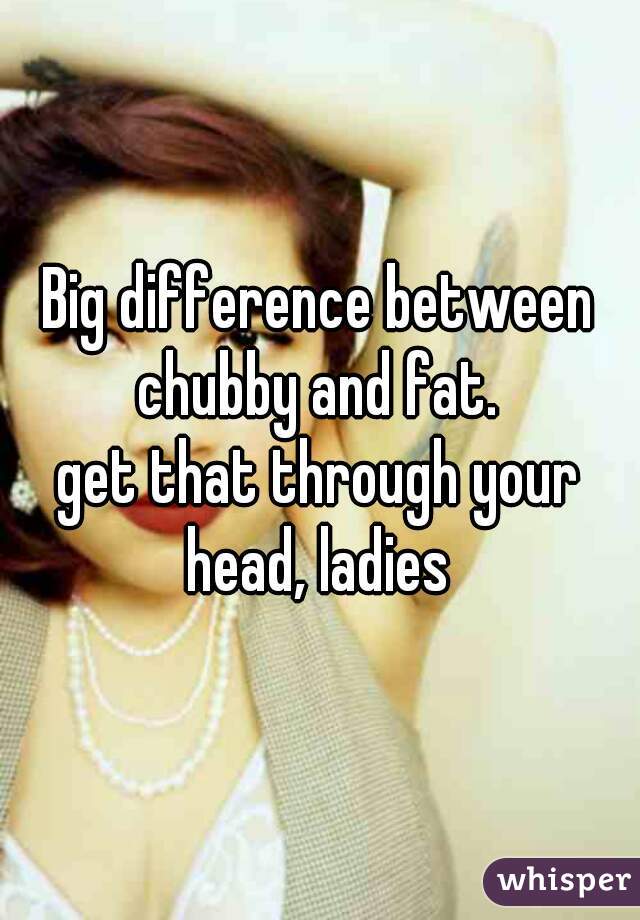 Big difference between chubby and fat. 
get that through your head, ladies 