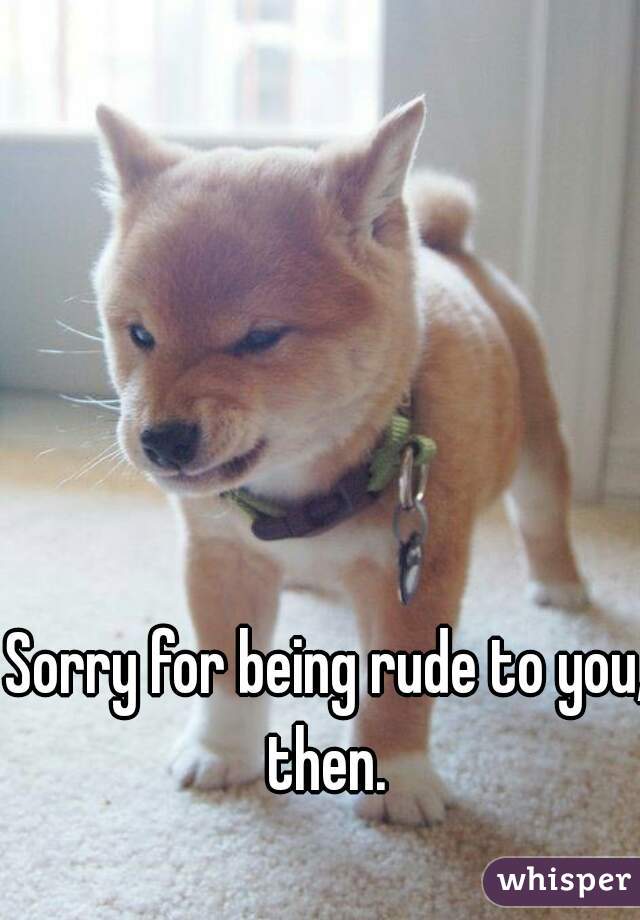 Sorry for being rude to you, then. 