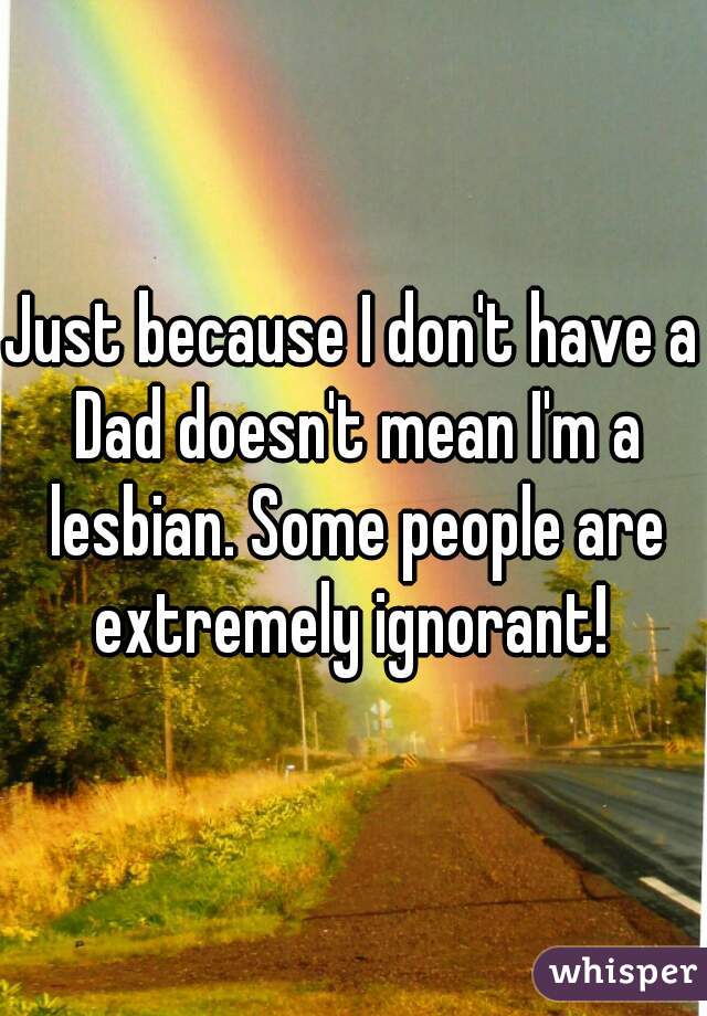Just because I don't have a Dad doesn't mean I'm a lesbian. Some people are extremely ignorant! 