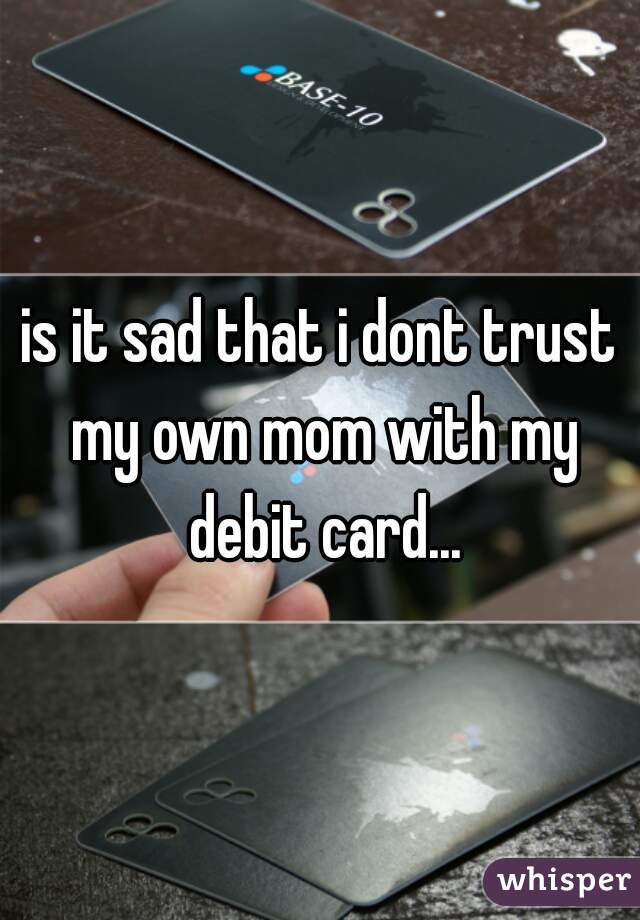 is it sad that i dont trust my own mom with my debit card...