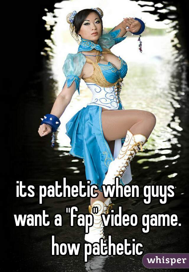 its pathetic when guys want a "fap" video game. how pathetic