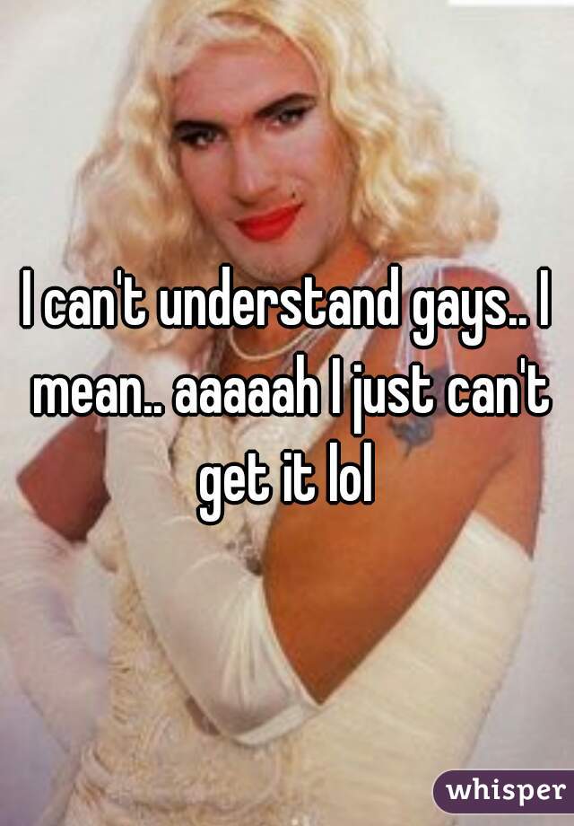 I can't understand gays.. I mean.. aaaaah I just can't get it lol 