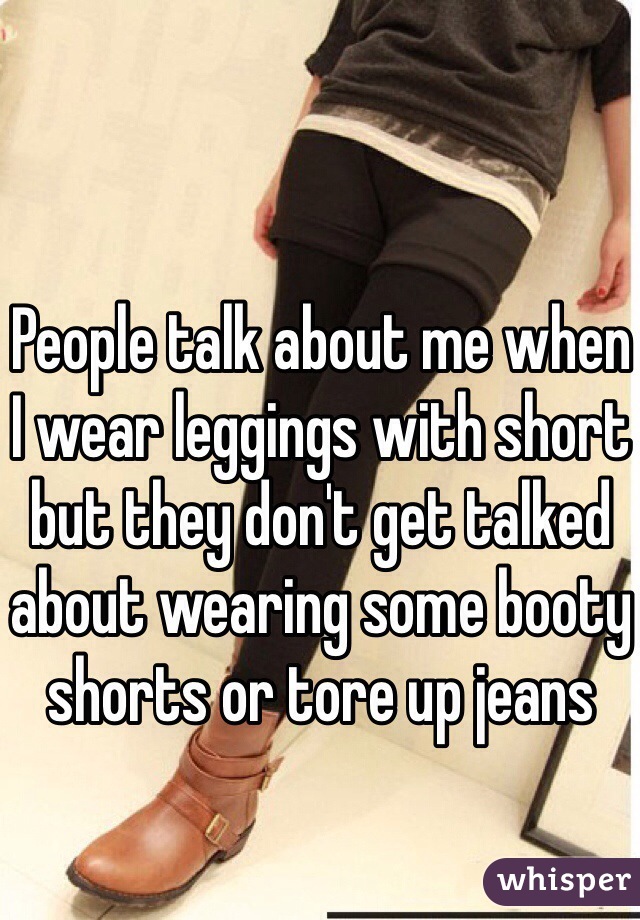 People talk about me when I wear leggings with short but they don't get talked about wearing some booty shorts or tore up jeans 