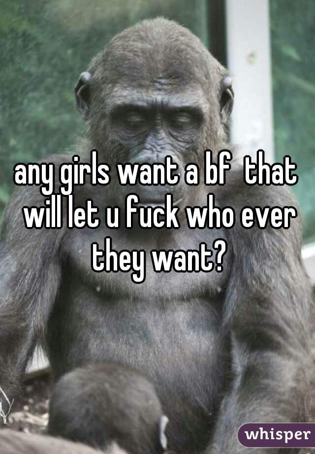 any girls want a bf  that will let u fuck who ever they want?