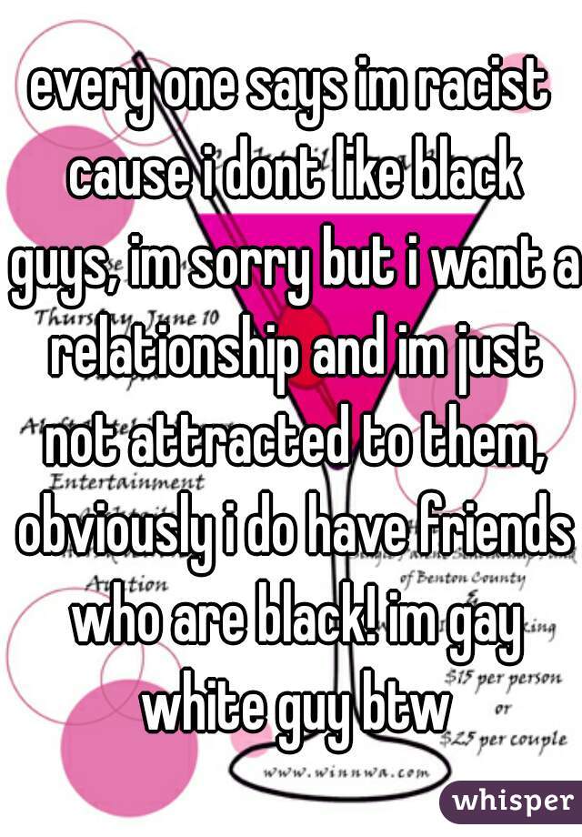every one says im racist cause i dont like black guys, im sorry but i want a relationship and im just not attracted to them, obviously i do have friends who are black! im gay white guy btw