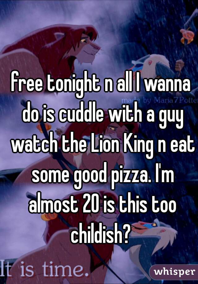 free tonight n all I wanna do is cuddle with a guy watch the Lion King n eat some good pizza. I'm almost 20 is this too childish? 