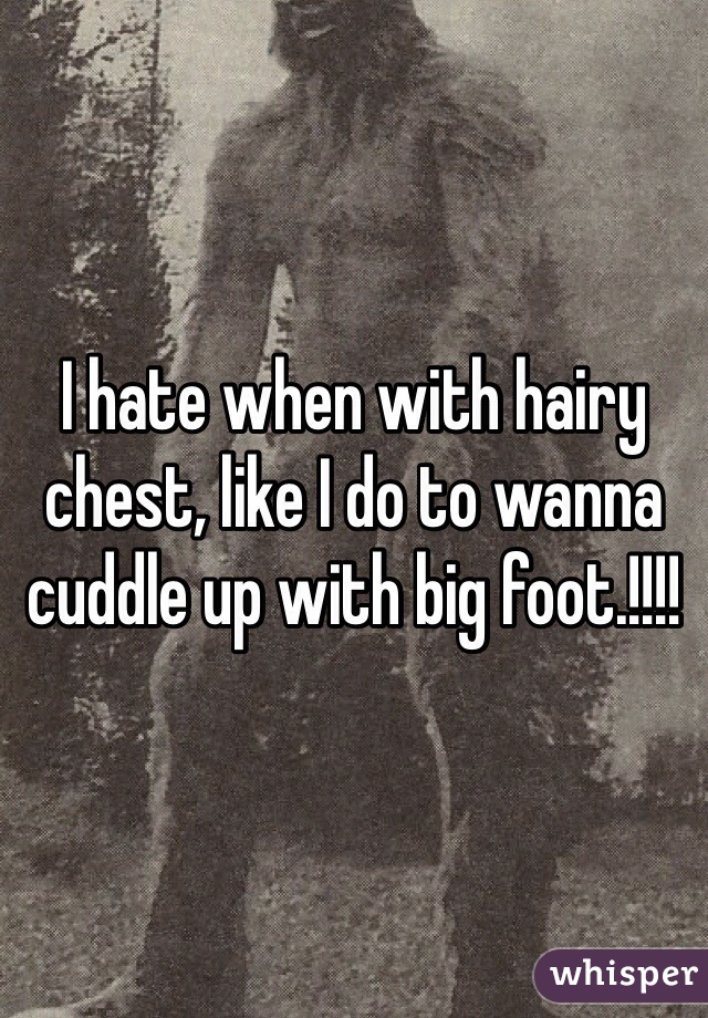 I hate when with hairy chest, like I do to wanna cuddle up with big foot.!!!! 
