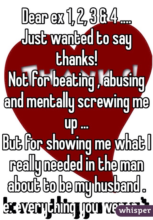 Dear ex 1, 2, 3 & 4 ....
Just wanted to say thanks! 
Not for beating , abusing and mentally screwing me up ...
But for showing me what I really needed in the man about to be my husband .
Ie: everything you weren't   