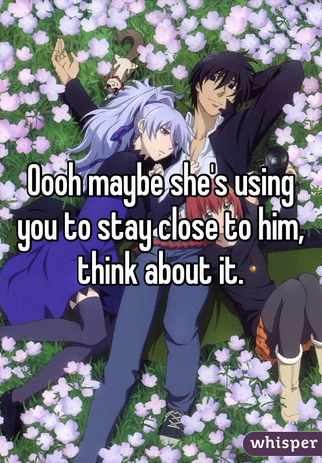 Oooh maybe she's using you to stay close to him, think about it. 