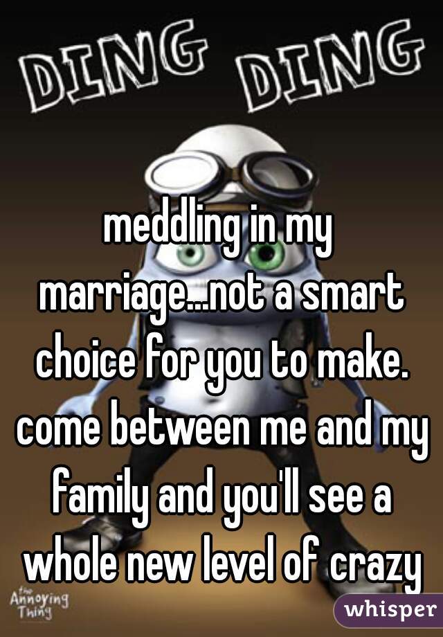 meddling in my marriage...not a smart choice for you to make. come between me and my family and you'll see a whole new level of crazy