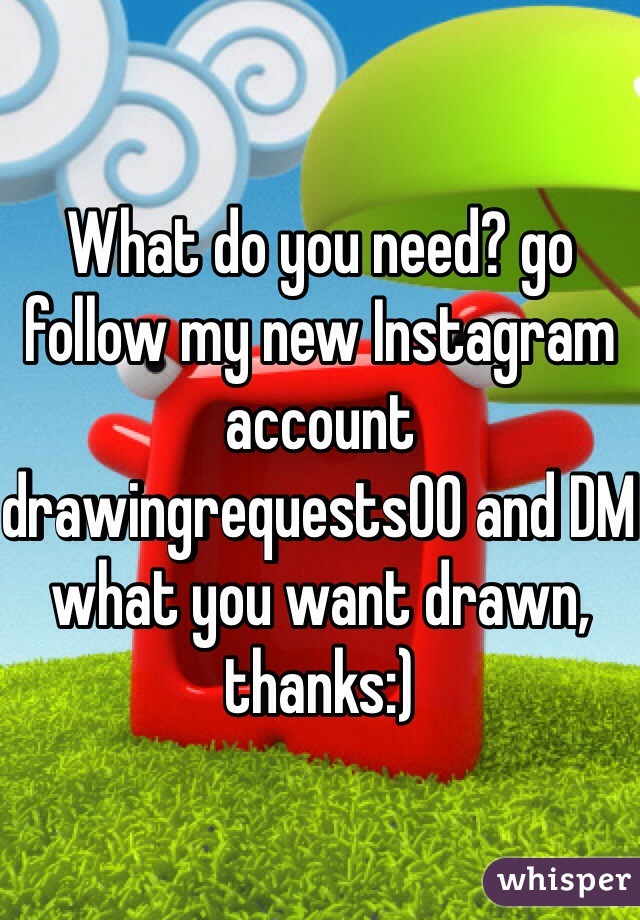 What do you need? go follow my new Instagram account drawingrequests00 and DM what you want drawn, thanks:)