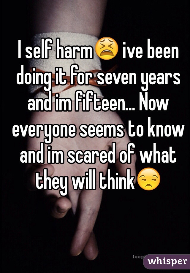 I self harm😫 ive been doing it for seven years and im fifteen... Now everyone seems to know and im scared of what they will think😒
