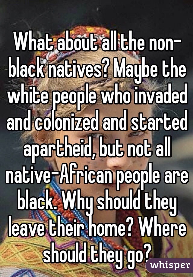 What about all the non-black natives? Maybe the white people who invaded and colonized and started apartheid, but not all native-African people are black. Why should they leave their home? Where should they go?
