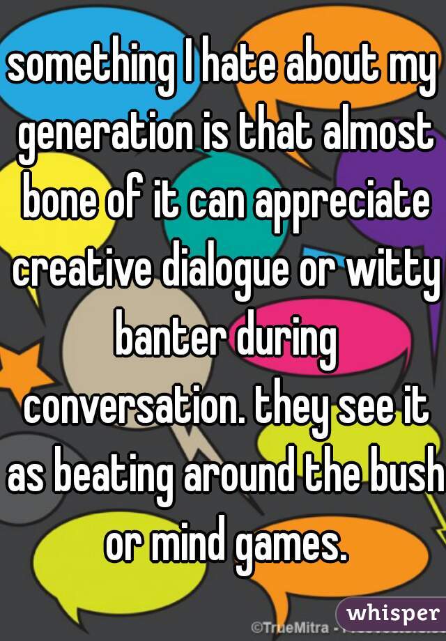 something I hate about my generation is that almost bone of it can appreciate creative dialogue or witty banter during conversation. they see it as beating around the bush or mind games.