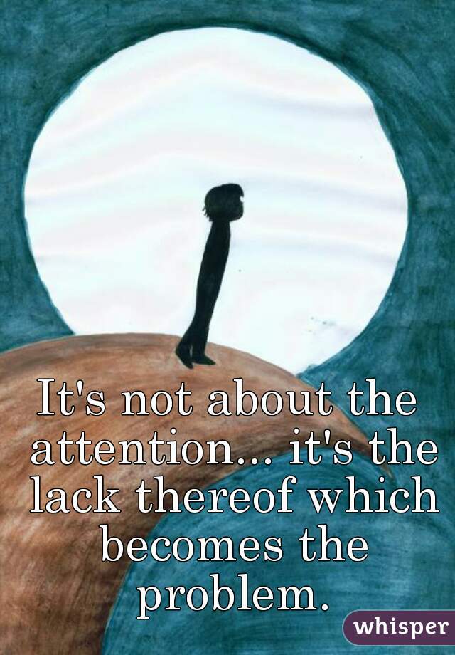 It's not about the attention... it's the lack thereof which becomes the problem.
