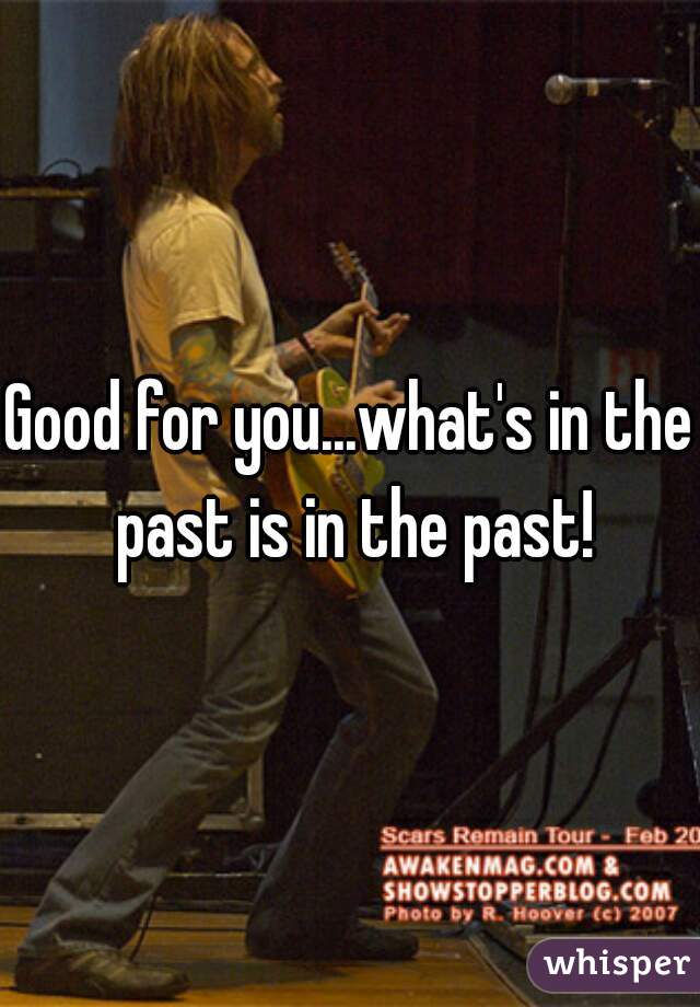 Good for you...what's in the past is in the past!