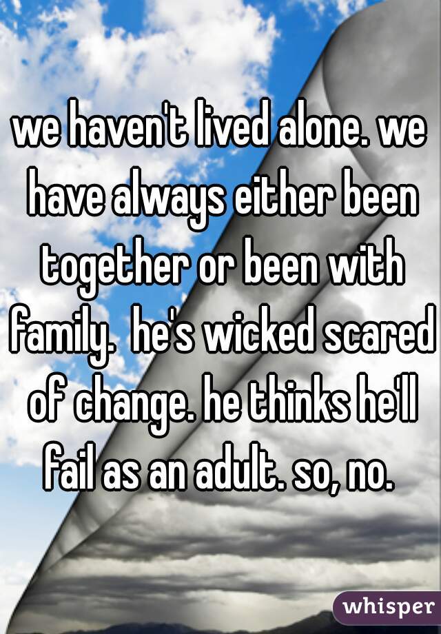 we haven't lived alone. we have always either been together or been with family.  he's wicked scared of change. he thinks he'll fail as an adult. so, no. 