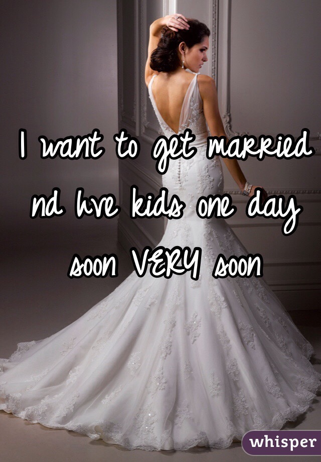 I want to get married nd hve kids one day soon VERY soon