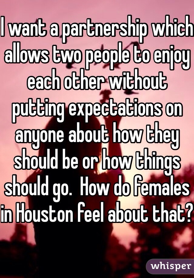 I want a partnership which allows two people to enjoy each other without putting expectations on anyone about how they should be or how things should go.  How do females in Houston feel about that? 