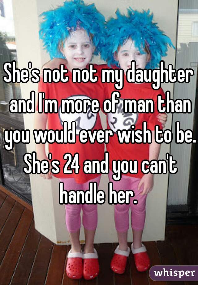 She's not not my daughter and I'm more of man than you would ever wish to be. She's 24 and you can't handle her. 