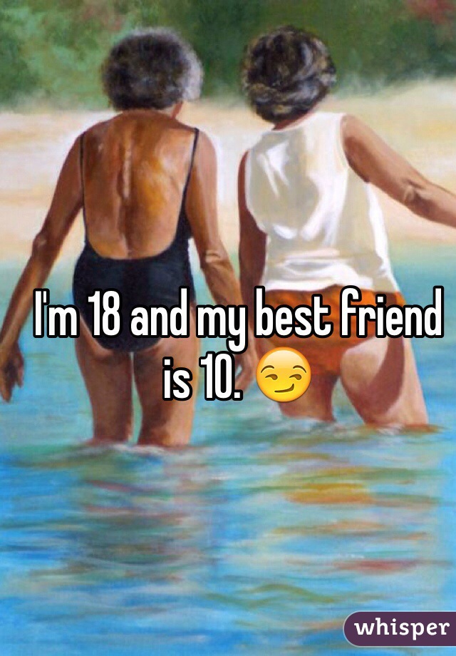 I'm 18 and my best friend is 10. 😏