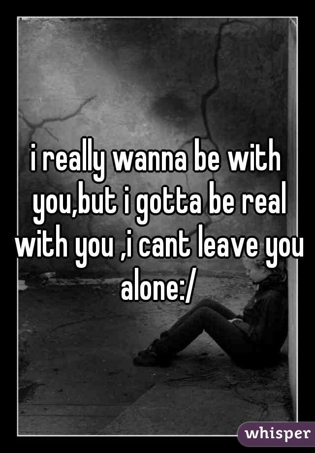 i really wanna be with you,but i gotta be real with you ,i cant leave you alone:/