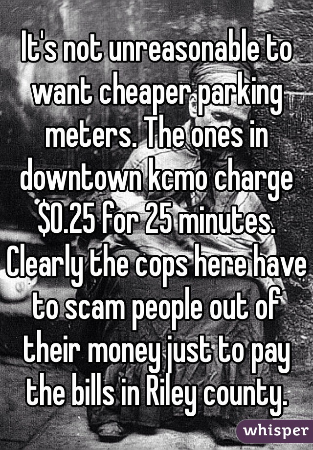 It's not unreasonable to want cheaper parking meters. The ones in downtown kcmo charge $0.25 for 25 minutes. Clearly the cops here have to scam people out of their money just to pay the bills in Riley county. 