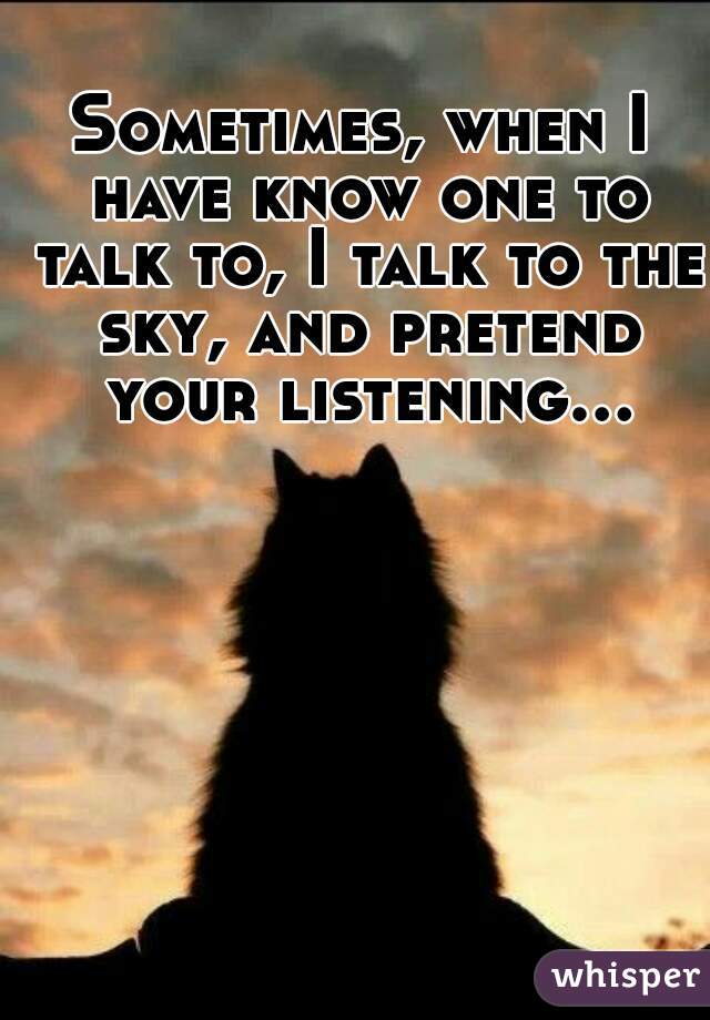 Sometimes, when I have know one to talk to, I talk to the sky, and pretend your listening...  