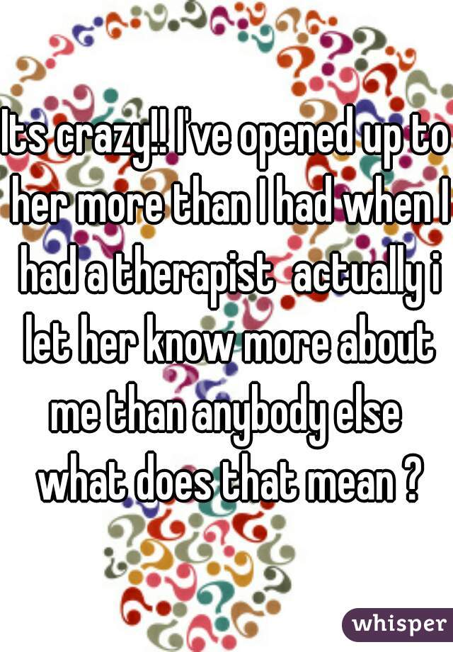 Its crazy!! I've opened up to her more than I had when I had a therapist  actually i let her know more about me than anybody else  what does that mean ?