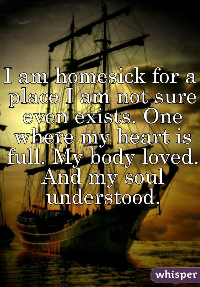 I am homesick for a place I am not sure even exists. One where my heart is full. My body loved. And my soul understood.