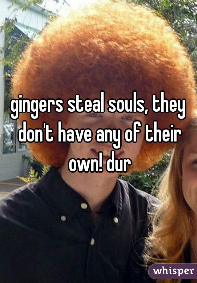 gingers steal souls, they don't have any of their own! dur