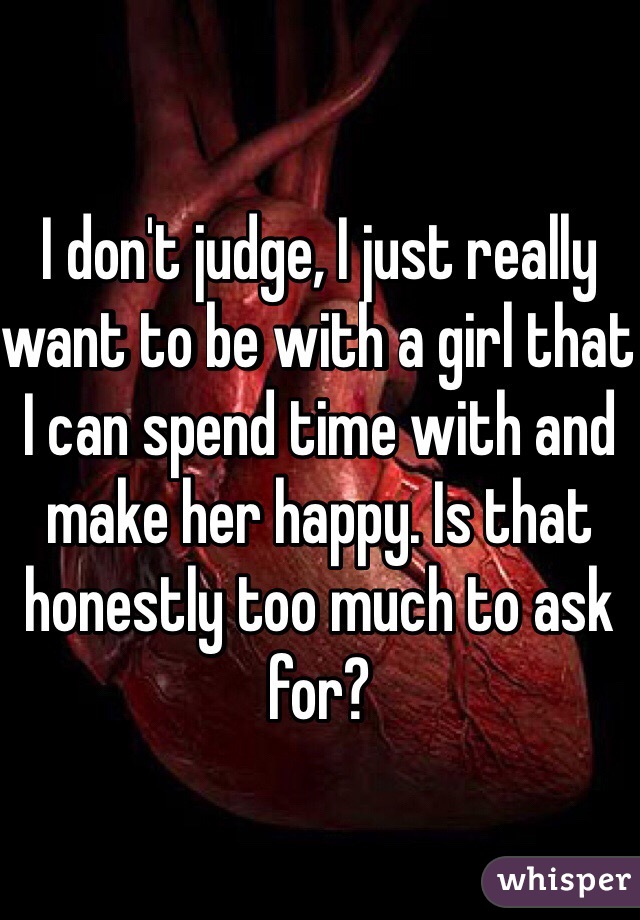 I don't judge, I just really want to be with a girl that I can spend time with and make her happy. Is that honestly too much to ask for?