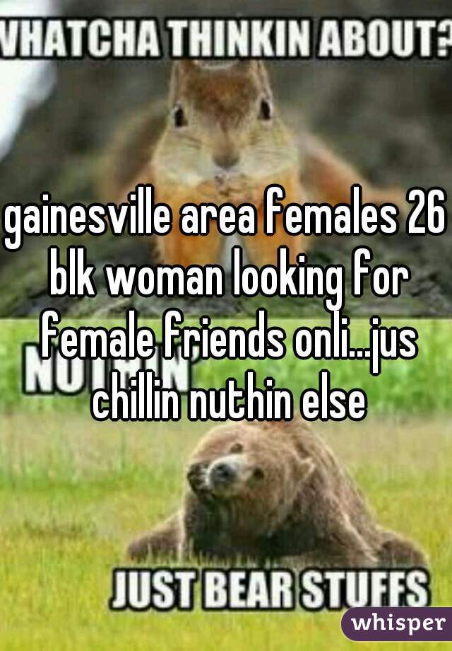 gainesville area females 26 blk woman looking for female friends onli...jus chillin nuthin else