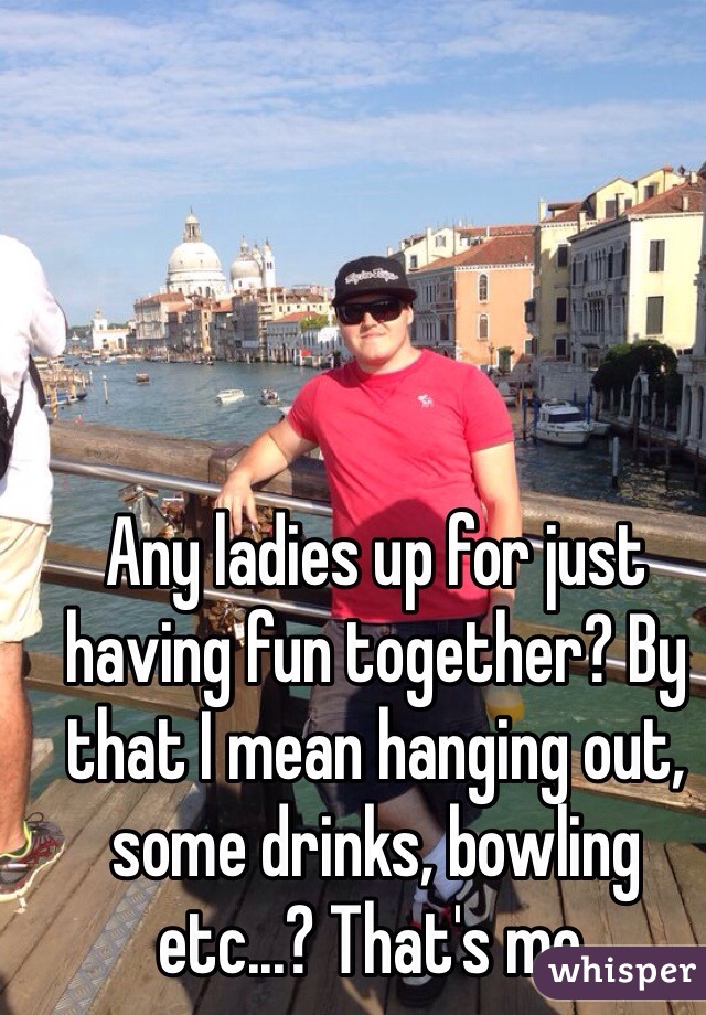 Any ladies up for just having fun together? By that I mean hanging out, some drinks, bowling etc...? That's me. 