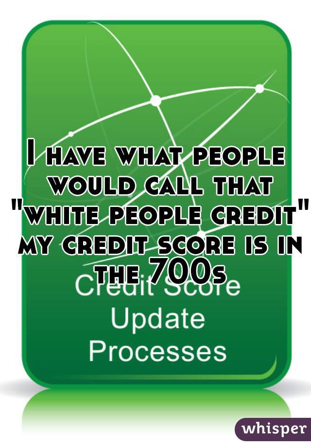I have what people would call that "white people credit" my credit score is in the 700s