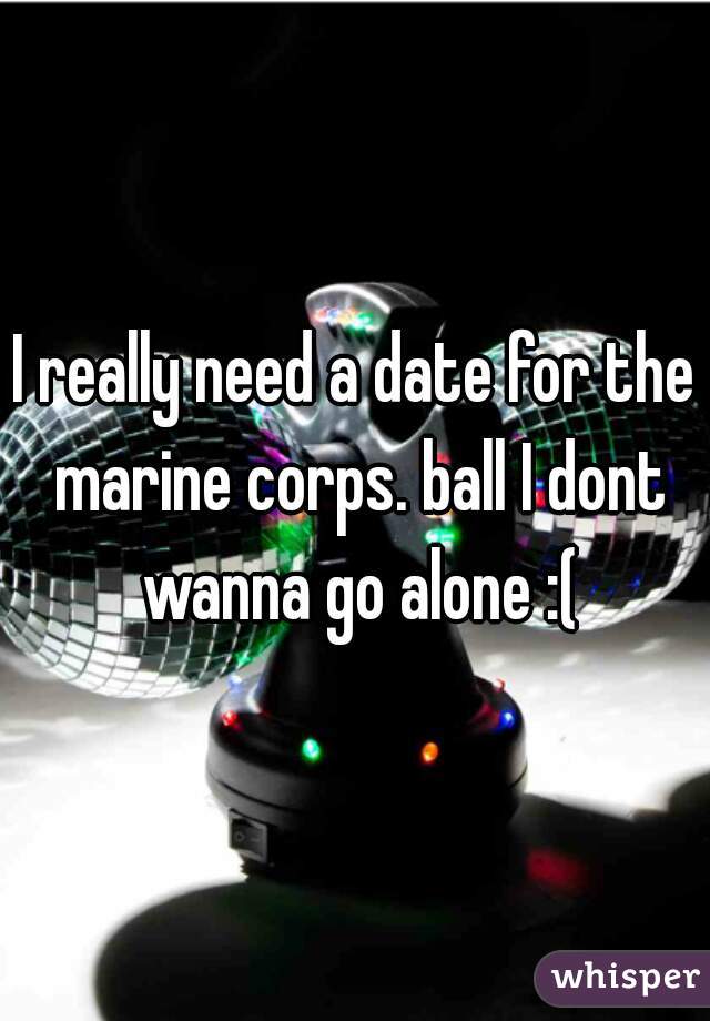 I really need a date for the marine corps. ball I dont wanna go alone :(