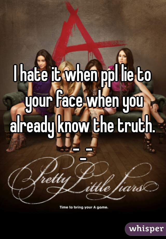 I hate it when ppl lie to your face when you already know the truth.  -_- 