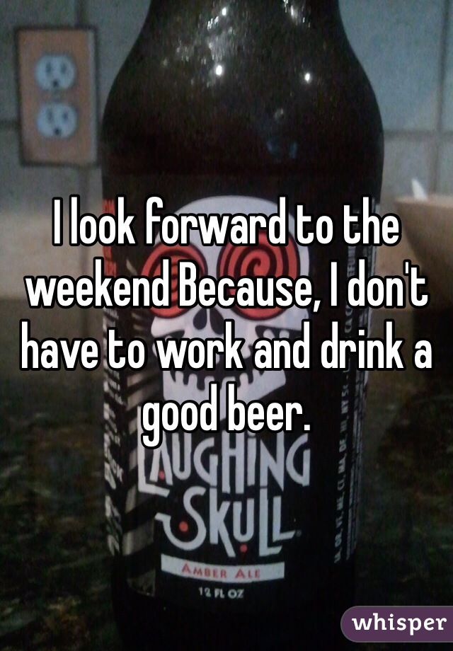 I look forward to the weekend Because, I don't have to work and drink a good beer.  