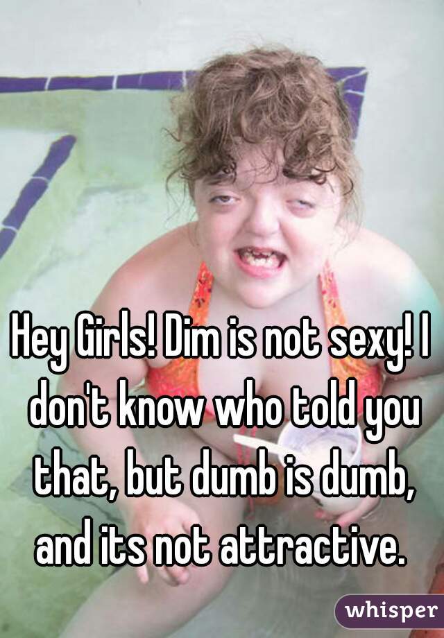 Hey Girls! Dim is not sexy! I don't know who told you that, but dumb is dumb, and its not attractive. 